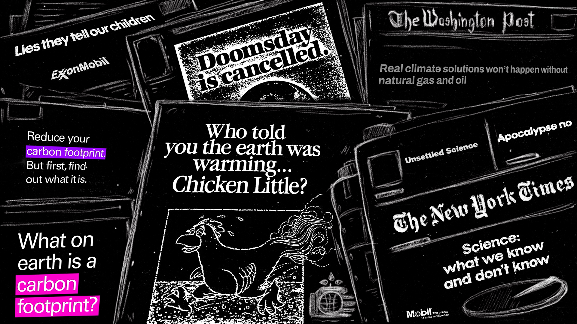 A bunch of magazines drawn with white lines on a dark background representing some of the advertorials with misleading information (spread by ExxonMobil and other companies) about climate change. You can read headlines like: “Who told you the earth is warming? Chicken Little?, ”“Doomsday is cancelled” “Science what we know and don’t know”, “What on earth is carbon footprint?”, “Lies they tell our children”, “Real climate solutions won’t happen without natural gas and oil”.